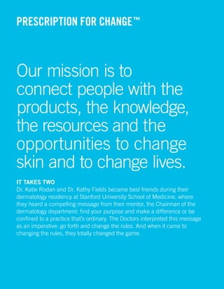 PRESCRIPTION FOR CHANGE ™



Our mission is to
connect people with the
products, the knowledge,
the resources and the
opportunities to change
skin and to change lives.
It takes two
Dr. Katie Rodan and Dr. Kathy Fields became best friends during their
dermatology residency at Stanford University School of Medicine, where
they heard a compelling message from their mentor, the Chairman of the
dermatology department: find your purpose and make a difference or be
confined to a practice that’s ordinary. The Doctors interpreted this message
as an imperative: go forth and change the rules. And when it came to
changing the rules, they totally changed the game.




                                                                    RODAN + FIELDS | 3
 