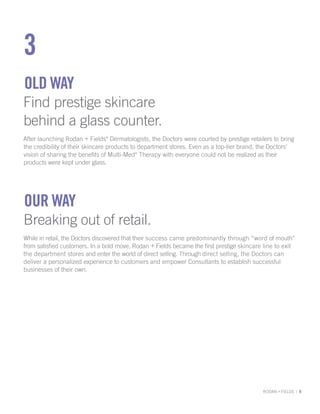 3
OLD wAy
Find prestige skincare
behind a glass counter.
After launching Rodan + Fields® Dermatologists, the Doctors were courted by prestige retailers to bring
the credibility of their skincare products to department stores. Even as a top-tier brand, the Doctors’
vision of sharing the benefits of Multi-Med® Therapy with everyone could not be realized as their
products were kept under glass.




OuR wAy
Breaking out of retail.
While in retail, the Doctors discovered that their success came predominantly through “word of mouth”
from satisfied customers. In a bold move, Rodan + Fields became the first prestige skincare line to exit
the department stores and enter the world of direct selling. Through direct selling, the Doctors can
deliver a personalized experience to customers and empower Consultants to establish successful
businesses of their own.




                                                                                           RODAN + FIELDS | 9
 