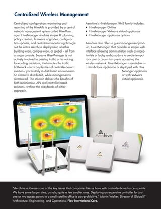Centralized Wireless Management
Centralized configuration, monitoring and                   Aerohive’s HiveManager NMS family includes:
reporting of the HiveAPs is provided by a central           • HiveManager Online
network management system called HiveMan-                   • HiveManager VMware virtual appliance
ager. HiveManager enables simple RF planning,               • HiveManager appliance options
policy creation, firmware upgrades, configura-
tion updates, and centralized monitoring through-           Aerohive also offers a guest management prod-
out the entire Aerohive deployment, whether                 uct, GuestManager, that provides a simple web
building-wide, campus-wide, or global – all from            interface allowing administrators such as recep-
a single console. Because HiveManager is not                tionists or lobby ambassadors to create tempo-
actively involved in passing traffic or in making           rary user accounts for guests accessing the
forwarding decisions, it eliminates the traffic             wireless network. GuestManager is available as
bottlenecks and complexities of controller-based            a stand-alone appliance or deployed with Hive
solutions, particularly in distributed environments.                                      Manager appliance
So control is distributed, while management is                                            or with VMware
centralized. The solution delivers the benefits of                                        virtual appliance.
both autonomous APs and controller-based
solutions, without the drawbacks of either
approach.




“Aerohive addresses one of the key issues that companies like us have with controller-based access points.
We have some larger sites, but also quite a few smaller ones. Deploying an expensive controller for just
one or two access points in a small satellite office is cost-prohibitive.” Martin Walker, Director of Global IT
Architecture, Engineering, and Operations, Flow International Corp.
 