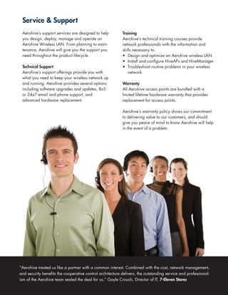 Service & Support
 Aerohive’s support services are designed to help          Training
 you design, deploy, manage and operate an                 Aerohive’s technical training courses provide
 Aerohive Wireless LAN. From planning to main-             network professionals with the information and
 tenance, Aerohive will give you the support you           skills necessary to:
 need throughout the product lifecycle.                    • Design and optimize an Aerohive wireless LAN
                                                           • Install and configure HiveAPs and HiveManager
 Technical Support                                         • Troubleshoot routine problems in your wireless
 Aerohive’s support offerings provide you with                 network
 what you need to keep your wireless network up
 and running. Aerohive provides several options            Warranty
 including software upgrades and updates, 8x5              All Aerohive access points are bundled with a
 or 24x7 email and phone support, and                      limited lifetime hardware warranty that provides
 advanced hardware replacement.                            replacement for access points.

                                                           Aerohive’s warranty policy shows our commitment
                                                           to delivering value to our customers, and should
                                                           give you peace of mind to know Aerohive will help
                                                           in the event of a problem.




“Aerohive treated us like a partner with a common interest. Combined with the cost, network management,
and security benefits the cooperative control architecture delivers, the outstanding service and professional-
ism of the Aerohive team sealed the deal for us.” Gayle Crouch, Director of IT, 7-Eleven Stores
 