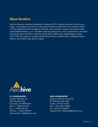 About Aerohive
Aerohive Networks unleashes the potential of enterprise Wi-Fi, enabling customers to stop buying
copper, move applications to the air, and maximize workforce productivity. The company's award-
winning cooperative control architecture eliminates costly controllers, saving money and providing
unprecedented resiliency, up to 10X better application performance, and an opportunity to start small
and expand without limitations. Aerohive was founded in 2006 and is headquartered in Santa
Clara, Calif. The company's investors include Kleiner Perkins Caufield & Byers, Lightspeed Venture
Partners, and Northern Light Venture Capital.




U.S. HEADQUARTERS                                   EMEA HEADQUARTERS
Aerohive Networks, Inc.                             Aerohive Networks Europe LTD
330 Gibraltar Drive                                 27 Old Gloucester Street
Sunnyvale, CA 94089 USA                             London, UK WC1N 3AX
Main: +1 408-510-6100                               Main: +44 1428 712093
Fax: +1 408-510-6199                                Fax: +44 2077 856810
Toll Free: +1 866-918-9918                          General Email: EMEAsales@aerohive.com
General Email: info@aerohive.com



                                                                                               CB0300110
 