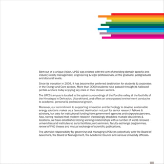 Born out of a unique vision, UPES was created with the aim of providing domain specific and
industry ready management, engineering & legal professionals, at the graduate, postgraduate
and doctoral levels.
Since its inception in 2003, it has become the preferred destination for students & corporates
in the Energy and Core sectors. More than 3000 students have passed through its hallowed
portals and are today enjoying key roles in their chosen sectors.
The UPES campus is located in the sylvan surroundings of the Pondha valley at the foothills of
the Himalayas in Dehradun, Uttarakhand, and offers an unsurpassed environment conducive
to academic, personal & professional growth.
Moreover, our commitment to supporting innovation and technology to develop sustainable
energy solutions makes us a favoured destination not just for senior research fellows &
scholars, but also for institutional funding from government agencies and corporate partners.
Also, having realised that modern research increasingly straddles multiple disciplines &
locations, we have established strong working relationships with a number of world-renowed
universities and institutes so as to facilitate joint seminars, faculty exchange programmes,
review of PhD theses and mutual exchange of scientific publications.
The ultimate responsibility for governing and managing UPES lies collectively with the Board of
Governors, the Board of Management, the Academic Council and various University officials.
 