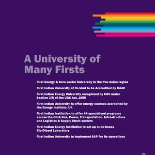 A University of
Many Firsts
  First Energy & Core sector University in the Pan Asian region
  First Indian University of its kind to be Accredited by NAAC
  First Indian Energy University recognised by UGC under
  Section 2(f) of the UGC Act, 1956
  First Indian University to offer energy courses accredited by
  the Energy Institute, UK
  First Indian Institution to offer 44 specialised programs
  across the Oil & Gas, Power, Transportation, Infrastructure
  and Logistics & Supply Chain sectors
  First Indian Energy Institution to set up an in-house
  Bio-Diesel Laboratory
  First Indian University to implement SAP for its operations
 