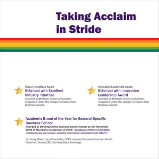 Taking Acclaim
                           in Stride



Industry Interface Award                                     Innovation Leadership Award
B-School with Excellent                                      B-School with Innovation
Industry Interface                                           Leadership Award
Awarded by B-School Affairs at Suntech,                      Awarded by B-School Affairs at Suntech,
Singapore under the category of Asia's Best                  Singapore under the category of Asia's Best
B-School Awards.                                             B-School Awards.




Academic Brand of the Year for Sectoral Specific
Business School
Awarded by Dewang Mehta Business School Awards on 5th November
2009 at Mumbai in recognition of UPES' "assiduous effort in innovation,
contemporary curriculum, industry interaction and placement efforts".

Dr. Parag Diwan, Vice Chancellor, UPES received the award from Mr. Ashish
Chauhan, Deputy CEO, Bombay Stock Exchange.
 