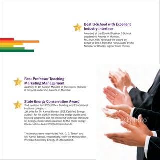 Best B-School with Excellent
                                                    Industry Interface
                                                    Awarded at the Dainik Bhaskar B School
                                                    Leadership Awards in Mumbai.
                                                    Mr. Arun Jyoti, received the award on
                                                    behalf of UPES from the Honourable Prime
                                                    Minister of Bhutan, Jigme Yoser Thinley.




Best Professor Teaching
Marketing Management
Awarded to Dr. Suresh Malodia at the Dainik Bhaskar
B School Leadership Awards in Mumbai.



State Energy Conservation Award
2nd position for UPES (Office Building and Educational
Institute category)
1st prize for Dr. Kamal Bansal (BEE Certified Energy
Auditor) for his work in conducting energy audits and
training programs and for preparing technical literature
on energy conservation awarded by the State Energy
Conservation Award 2009 (Uttarakhand).


The awards were received by Prof. G. C. Tewari and
Mr. Kamal Bansal, respectively, from the Honourable
Principal Secretary Energy of Uttarakhand.
 