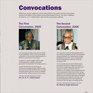 Convocations
UPES is an unique institution. Out of many Firsts to its credit, the first convocation
had the first citizen of the nation as the Chief Guest of Honor. The then, President
of India Dr. A. P. J. Abdul Kalam read out the convocation address.



The First                                                 The Second
Convocation, 2005                                         Convocation, 2006




I am particularly happy to be with you today              I do hope this University will address itself to
in this institution, which is one of the uniqe            the need for paradigm shift form conventional
institutions in the country imparting which is            energy development to sustainable envergy
lifeline for all ativities in the nation.                 development and work out an appropriate
                                                          holistic development model for ensuring
In essence I would suggest UPES to give                   energy security.
world leadership in quality manpower
generation for exploration of energy sources.             Your Unviersity has earned a distinct place
                                                          amongst institutions of higher education in
I would recommend the University of                       the country, imparting quality education and
Petroleum & Entergy Studies (UPES) to take                research in the key economic area of
the lead and enable establishment of model                petroleum and energy. I also congradulate the
bio-diesel plants with the inputs of Jatropha             entire hydrocarbon fraternity for their benign
comming from different parts of the county.               support to this university which is creating top
The then Hon’ble President of India                       quality human resource dedicated to the spirit
                                                          of innovation and research to provide much
H.E. Dr. A. P. J. Abdul Kalam                             needed leadership to the ever expanding
                                                          frontiers of the oils, gas and energy sectory.
                                                          The then Hon'ble Vice President of India
                                                          Mr. Bhairon Singh Sekhawat
 
