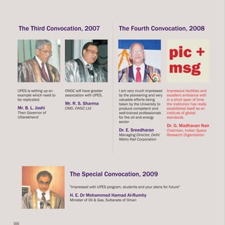 The Third Convocation, 2007                            The Fourth Convocation, 2008



                                                                                     pic +
                                                                                     msg
UPES is setting up an   ONGC will have greater         I am very much impressed     Impressive facilities and
example which need to   association with UPES.         by the pioneering and very   excellent ambiance with
be replicated.                                         valuable efforts being       in a short span of time
                        Mr. R. S. Sharma               taken by the University to   the institution has really
Mr. B. L. Joshi         CMD, ONGC Ltd                  produce competent and        established itself as an
Then Governor of                                       well-trained professionals   institute of global
Uttarakhand                                            for the oil and energy       standards.
                                                       sector
                                                                                    Dr. G. Madhavan Nair
                                                       Dr. E. Sreedharan            Chairman, Indian Space
                                                       Managing Director, Delhi     Research Organization
                                                       Metro Rail Corporation




                          The Special Convocation, 2009
                          "Impressed with UPES program, students and your plans for future"

                          H. E. Dr Mohammed Hamad Al-Rumhy
                          Minister of Oil & Gas, Sultanate of Oman
 