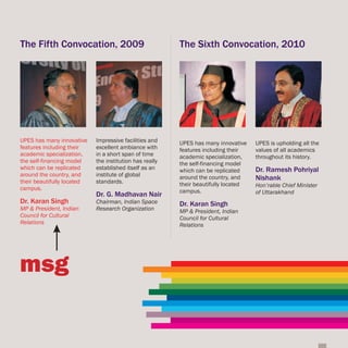 The Fifth Convocation, 2009                              The Sixth Convocation, 2010




UPES has many innovative    Impressive facilities and    UPES has many innovative    UPES is upholding all the
features including their    excellent ambiance with      features including their    values of all academics
academic specialization,    in a short span of time      academic specialization,    throughout its history.
the self-financing model    the institution has really   the self-financing model
which can be replicated     established itself as an     which can be replicated     Dr. Ramesh Pohriyal
around the country, and     institute of global
their beautifully located   standards.
                                                         around the country, and     Nishank
                                                         their beautifully located   Hon’rable Chief Minister
campus.                                                  campus.
                            Dr. G. Madhavan Nair                                     of Uttarakhand
Dr. Karan Singh             Chairman, Indian Space       Dr. Karan Singh
MP & President, Indian      Research Organization        MP & President, Indian
Council for Cultural                                     Council for Cultural
Relations                                                Relations




msg
 