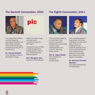 The Seventh Convocation, 2010                            The Eighth Convocation, 2011


                             pic

I am please that UPES is    UPES is the first energy     This University is playing   I am impressed with the
not only imparting          and core sector              a critical role in the       rapid growth UPES has
specialized education but   university across Pan        country’s economic           undergone in a very short
also taking initiatives     Asia region.                 development by providing     span of time. The
which lead into valuable                                 industry-ready               challenge for the
savings and protection of   I foresee the role of UPES   professionals for the        students studying in this
environment.                in determining India’s       country’s booming            unique University would
                            energy security, which in    energy sector.               be to imbibe and be
Dr. Farooq Abdulla          turn, would shape the                                     different in their skills
Union Minister of New &     political destiny.           Shri S. Jaipal Reddy         from students of other
Renewable Energy                                         Union Minister of            regular Universities.
                            Smt. Margaret Alva           Petroleum
                            Governor of Uttarakhand      & Natural Gas                Dr. Ramesh Pohriyal
                                                                                      Nishank
                                                                                      Hon’rable Chief Minister
                                                                                      of Uttarakhand




1
 