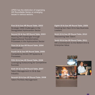 UPES has the distinction of organising
HR Roundtable Series on emerging
issues in various sectors.




First Oil & Gas HR Round Table, 2002     Eighth Oil & Gas HR Round Table, 2009
Strategic HRM Challenges in the          Creating Gen-Next Oil & Gas Business
Deregulated Hydrocarbon Sector           Leaders
Second Oil & Gas HR Round Table, 2003    Ninth Oil & Gas HR Round Table, 2010
Meeting HR Challenges through            Discovering New Talent
Organizational Transformation
                                         Tenth Oil & Gas HR Round Table, 2011
Processes in the Hydrocarbon Sector
                                         HR’s Contribution to the Bottom-line &
Third Oil & Gas HR Round Table, 2004     Enterprise Value
Optimization
Fourth Oil & Gas HR Round Table, 2005
Competency Driven HR Systems &
Processes
Fifth Oil & Gas HR Round Table, 2006
Leveraging Outsourcing for Competitive
Success
Sixth Oil & Gas HR Round Table, 2007
Talent Management in Oil & Gas
Industry
Seventh Oil & Gas HR Round Table, 2008
Talent Portfolio Management
 