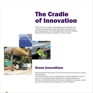 The Cradle
of Innovation
UPES has a fine tradition of developing domain specific and
industry ready graduates. After developing our teaching and
learning processes, for the last eight years, UPES has initiated
Research & Development activities in various sectors.




Green Innovations
Being innovation's brainchild, our commitment to the environment is only a
natural choice.
The UPES Staff Car is not only powered by an engine modified in-house, it
also runs on a Biodiesel blend produced in our own Biodiesel Lab.
Further, a 100 kW Solar Power Plant under installation on-campus, is just a
part of the initiative towards reducing our carbon footprint.
 