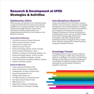 Research & Development at UPES
Strategies & Activities
Collaborative efforts                                    Inter-disciplinary Research
UPES pursues and identifies at an institutional level,   Across broad spectra of the University’s research
a range of priorities that will enhance the external     portfolio, new and dynamic research is increasingly
excellence of our research portfolio. These include      taking place at the interfaces between emerging
institutional strategic alliances, national and          academic disciplines. Such efforts have resulted in
international business opportunities, and                the emergence and advancement of several
collaborative partnership with other Academic and        Research Institutes and Centres of Excellence in
Research Institutes.                                     multidisciplinary areas, such as, Nanotechnology,
                                                         Environment & Energy, High Performance
International Alliances                                  Computation, Alternate Energy Research,
!   Oil & Gas University of Ploiesti, Romania            Automotive research, Energy Economics, Supply
!                                                        Chain, Robotics, Infrastructure Project Financing,
    Wilfrid Laurier University, Canada
!                                                        Energy Law and Earth Science.
    Institute of Air & Space Law
!   McGill University, Canada
!   Centennial Energy Institute, Toronto, Canada
!   China University of Petroleum, China
!                                                        Knowledge Transfer
    Petroleum University of Technology, Abadan, Iran     Knowledge transfer is a key output of academic
!   Centennial Energy Institute, Toronto, Canada         research. Through our R&D, we are focussing to
!   University of Waterloo, Waterloo, Canada             apply the knowledge in the public or private sector
!   School of Business, University of Alberta, Canada    through contract research or by the development
!   Carleton University, Canada                          of a portfolio of Intellectual Property, which will
                                                         eventually be commercialized, licensed or
National Alliances                                       exploited in start-ups.
!   Indian Institute of Petroleum (IIP)
!   Indian Oil Corporation Limited (IOCL)
!   Confederation of Indian Industries (CII)
!   Gensol Consultants Pvt. Ltd
!   Phillips Carbon Black Ltd
!   The WB University of Juridical Sciences
!   The National Law School of India
!   IBM India Pvt. Ltd
!   Birbal Sahni Institute of Paleobotany
!   Wadia Institute of Himalayan Geology
 