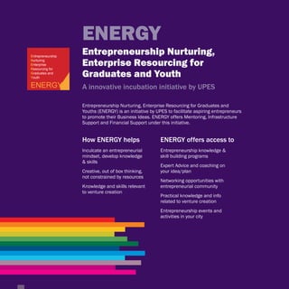 ENERGY
Entrepreneurship
                   Entrepreneurship Nurturing,
Nurturing
Enterprise
Resourcing for
                   Enterprise Resourcing for
Graduates and
Youth              Graduates and Youth
ENERGY             A innovative incubation initiative by UPES

                   Entrepreneurship Nurturing, Enterprise Resourcing for Graduates and
                   Youths (ENERGY) is an initiative by UPES to facilitate aspiring entrepreneurs
                   to promote their Business Ideas. ENERGY offers Mentoring, Infrastructure
                   Support and Financial Support under this initiative.


                   How ENERGY helps                     ENERGY offers access to
                   Inculcate an entrepreneurial         Entrepreneurship knowledge &
                   mindset, develop knowledge           skill building programs
                   & skills
                                                        Expert Advice and coaching on
                   Creative, out of box thinking,       your idea/plan
                   not constrained by resources
                                                        Networking opportunities with
                   Knowledge and skills relevant        entrepreneurial community
                   to venture creation
                                                        Practical knowledge and info
                                                        related to venture creation
                                                        Entrepreneurship events and
                                                        activities in your city
 