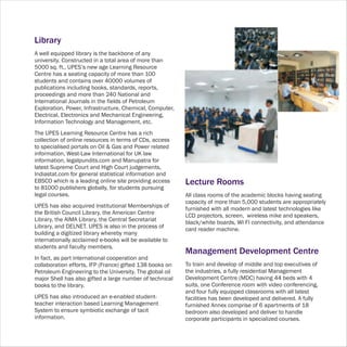 Library
A well equipped library is the backbone of any
university. Constructed in a total area of more than
5000 sq. ft., UPES’s new age Learning Resource
Centre has a seating capacity of more than 100
students and contains over 40000 volumes of
publications including books, standards, reports,
proceedings and more than 240 National and
International Journals in the fields of Petroleum
Exploration, Power, Infrastructure, Chemical, Computer,
Electrical, Electronics and Mechanical Engineering,
Information Technology and Management, etc.
The UPES Learning Resource Centre has a rich
collection of online resources in terms of CDs, access
to specialised portals on Oil & Gas and Power related
information, West-Law International for UK law
information, legalpundits.com and Manupatra for
latest Supreme Court and High Court judgements,
Indiastat.com for general statistical information and
EBSCO which is a leading online site providing access     Lecture Rooms
to 81000 publishers globally, for students pursuing
legal courses.                                            All class rooms of the academic blocks having seating
                                                          capacity of more than 5,000 students are appropriately
UPES has also acquired Institutional Memberships of       furnished with all modern and latest technologies like
the British Council Library, the American Centre          LCD projectors, screen, wireless mike and speakers,
Library, the AIMA Library, the Central Secretariat        black/white boards, WI FI connectivity, and attendance
Library, and DELNET. UPES is also in the process of       card reader machine.
building a digitized library whereby many
internationally acclaimed e-books will be available to
students and faculty members.
                                                          Management Development Centre
In fact, as part international cooperation and
collaboration efforts, IFP (France) gifted 138 books on   To train and develop of middle and top executives of
Petroleum Engineering to the University. The global oil   the industries, a fully residential Management
major Shell has also gifted a large number of technical   Development Centre (MDC) having 44 beds with 4
books to the library.                                     suits, one Conference room with video conferencing,
                                                          and four fully equipped classrooms with all latest
UPES has also introduced an e-enabled student-            facilities has been developed and delivered. A fully
teacher interaction based Learning Management             furnished Annex comprise of 6 apartments of 18
System to ensure symbiotic exchange of tacit              bedroom also developed and deliver to handle
information.                                              corporate participants in specialized courses.
 