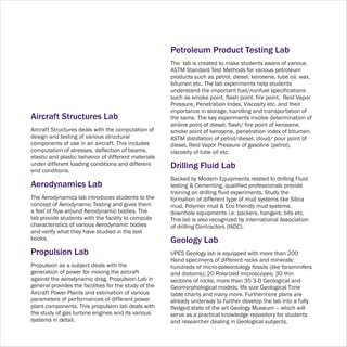 Petroleum Product Testing Lab
                                                       The lab is created to make students aware of various
                                                       ASTM Standard Test Methods for various petroleum
                                                       products such as petrol, diesel, kerosene, lube oil, wax,
                                                       bitumen etc. The lab experiments help students
                                                       understand the important fuel/nonfuel specifications
                                                       such as smoke point, flash point, fire point, Reid Vapor
                                                       Pressure, Penetration Index, Viscosity etc. and their
                                                       importance in storage, handling and transportation of
Aircraft Structures Lab                                the same. The key experiments involve determination of
                                                       aniline point of diesel, flash/ fire point of kerosene,
Aircraft Structures deals with the computation of      smoke point of kerosene, penetration index of bitumen,
design and testing of various structural               ASTM distillation of petrol/diesel, cloud/ pour point of
components of use in an aircraft. This includes        diesel, Reid Vapor Pressure of gasoline (petrol),
computation of stresses, deflection of beams,          viscosity of lube oil etc.
elastic and plastic behavior of different materials
under different loading conditions and different       Drilling Fluid Lab
end conditions.
                                                       Backed by Modern Equipments related to drilling Fluid
Aerodynamics Lab                                       testing & Cementing, qualified professionals provide
                                                       training on drilling fluid experiments. Study the
The Aerodynamics lab introduces students to the        formation of different type of mud systems like Silica
concept of Aerodynamic Testing and gives them          mud, Polymer mud & Eco friendly mud systems.
a feel of flow around Aerodynamic bodies. The          downhole equipments i.e. packers, hangers, bits etc.
lab provide students with the facility to compute      This lab is also recognized by International Association
characteristics of various Aerodynamic bodies          of drilling Contractors (IADC).
and verify what they have studied in the text
books.                                                 Geology Lab
Propulsion Lab                                         UPES Geology lab is equipped with more than 200
                                                       Hand specimens of different rocks and minerals;
Propulsion as a subject deals with the                 hundreds of micro-paleontology fossils (like foraminifers
generation of power for moving the aircraft            and diatoms); 20 Polarized microscopes; 30 thin
against the aerodynamic drag. Propulsion Lab in        sections of rocks; more than 35 3-D Geological and
general provides the facilities for the study of the   Geomorphological models; life size Geological Time
Aircraft Power Plants and estimation of various        table charts and many more. Furthermore plans are
parameters of performances of different power          already underway to further develop the lab into a fully
plant components. This propulsion lab deals with       fledged state of the art Geology Museum – which will
the study of gas turbine engines and its various       serve as a practical knowledge repository for students
systems in detail.                                     and researcher dealing in Geological subjects.
 