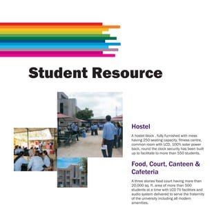 Student Resource


            Hostel
            A hostel block , fully furnished with mess
            having 250 seating capacity, fitness centre,
            common room with LCD, 100% solar power
            back, round the clock security has been built
            up to facilitate to more than 550 students.


            Food, Court, Canteen &
            Cafeteria
            A three stories food court having more than
            20,000 sq. ft. area of more than 500
            students at a time with LCD TV facilities and
            audio system delivered to serve the fraternity
            of the university including all modern
            amenities.
 