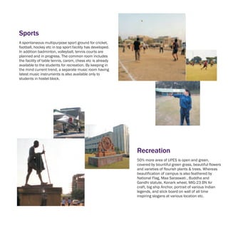 Sports
A spontaneous multipurpose sport ground for cricket,
football, hockey etc in top sport facility has developed.
In addition badminton, volleyball, tennis courts are
planned and in progress. The common room includes
the facility of table tennis, carom, chess etc is already
available to the students for recreation. By keeping in
the mind current trend, a separate music room having
latest music instruments is also available only to
students in hostel block.




                                                            Recreation
                                                            50% more area of UPES is open and green,
                                                            covered by bountiful green grass, beautiful flowers
                                                            and varieties of flourish plants & trees. Whereas
                                                            beautification of campus is also feathered by
                                                            National Flag, Maa Saraswati , Buddha and
                                                            Gandhi statute, Konark wheel, MIG-23 BN Air
                                                            craft, big ship Anchor, portrait of various Indian
                                                            legends, and stick board on wall of all time
                                                            inspiring slogans at various location etc.
 