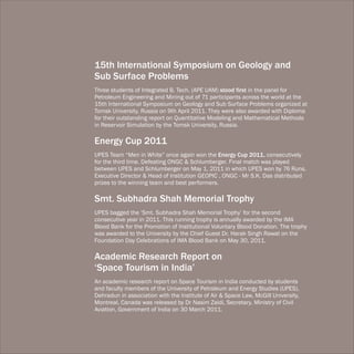 15th International Symposium on Geology and
Sub Surface Problems
Three students of Integrated B. Tech. (APE UAM) stood first in the panel for
Petroleum Engineering and Mining out of 71 participants across the world at the
15th International Symposium on Geology and Sub Surface Problems organized at
Tomsk University, Russia on 9th April 2011. They were also awarded with Diploma
for their outstanding report on Quantitative Modeling and Mathematical Methods
in Reservoir Simulation by the Tomsk University, Russia.

Energy Cup 2011
UPES Team “Men in White” once again won the Energy Cup 2011, consecutively
for the third time. Defeating ONGC & Schlumberger. Final match was played
between UPES and Schlumberger on May 1, 2011 in which UPES won by 76 Runs.
Executive Director & Head of Institution GEOPIC , ONGC - Mr S.K. Das distributed
prizes to the winning team and best performers.

Smt. Subhadra Shah Memorial Trophy
UPES bagged the ‘Smt. Subhadra Shah Memorial Trophy’ for the second
consecutive year in 2011. This running trophy is annually awarded by the IMA
Blood Bank for the Promotion of Institutional Voluntary Blood Donation. The trophy
was awarded to the University by the Chief Guest Dr. Harak Singh Rawat on the
Foundation Day Celebrations of IMA Blood Bank on May 30, 2011.

Academic Research Report on
‘Space Tourism in India’
An academic research report on Space Tourism in India conducted by students
and faculty members of the University of Petroleum and Energy Studies (UPES),
Dehradun in association with the Institute of Air & Space Law, McGill University,
Montreal, Canada was released by Dr Nasim Zaidi, Secretary, Ministry of Civil
Aviation, Government of India on 30 March 2011.
 