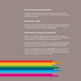National Aerospace Olympiad
Students of Aerospace Engineering won the Olympiad which was held in
Chandigarh from 15-17 November 2010. The Olympiad 2010 was sponsored
by DRDO, ISRO and DST.


Mechathlon 2010
Students of B.Tech (ASE) designed and fabricated a Robot and participated in
a National Level competition “Robowar of Mechthlon 2010”, organized by
Indian School of Mines and secured the First Position.


Parliamentary Debate Competition
Students from College of Legal Studies represented UPES at 3rd CNLU -
National Parliamentary Debate Competition (in fond memory of Shri Shilesh
Chandra Mishra) at Chanakya National Law University, Patna.

There were 22 teams from across the country including various NLUs, Amity,
ICFAI, BITS, NIFT, KIIT, UIT, etc. UPES team qualified for the semi finals and
beat NLS-D which remained unbeaten in all the 5 preliminary rounds.

UPES was awarded Best Team and the Best Speaker in the Finals was also
awarded to a member of our team. The awards were given by Chief Guest
Justice A. K. Tripathi in the presence of Justice Mridula Mishra (Judge Patna
HC) and Prof. A. Lakshminath (V.C. CNLU, Patna)
 