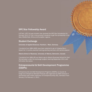 SPE Star Fellowship Award
A B.Tech. APE 3rd year student has received the SPE Star Scholarship for
the year 2011-12. He in one among 5 students to get the scholarship in the
Asia, Middle East, Africa and European regions.

Student Exchange
University of Applied Sciences, Frankfurt / Main, Germany

2 students from MBA (AVM) have been selected to go to Cologne/Bonn
Airport for 2 months practical training starting next year with partial stipend.

Alberta School of Business, University of Alberta, Edmonton, Canada

2 students from MBA (IB) are likely to go to Alberta Business School for their
3rd semester under the exchange program starting September 2011 with
full tuition fee waiver.

Entrepreneurial & Skill Development Programme
(ESDPs)
Entrepreneurial and Skill Development Programs (ESDPs) on Courier &
Cargo and Jatropha & Biofuels Products was organized at UPES Campus in
partnership with Indian Institution of Entrepreneurship (IIE), Dehradun from
January 3 to February 2, 2011.
 