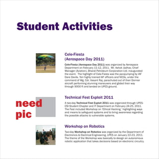 Student Activities

         Cele-Fiesta
         (Aerospace Day 2011)
         Cele-Fiesta (Aerospace Day 2011) was organized by Aerospace
         Department on February 11-12, 2011. Mr. Ashok Jadhav, Chief
         Manager (Aviation), Bharat Petroleum Corporation Ltd. inaugurated
         the event. The highlight of Cele-Fiesta was the parajumping by IAF
         Dare Devils. Ten highly trained IAF officers and NCOs, under the
         command of Wg. Cdr. Vasant Raj, parachuted out of their Dornier
         aircraft performing stunning maneuvers and glided their way
         through 9000 ft and landed on UPES ground.



         Technical Fest Exploit 2011
need     A two-day Technical Fest Exploit 2011 was organized through UPES-
         CSI Student Chapter and IT Department on February 24-25, 2011.
         The Fest included Workshop on ‘Ethical Hacking,’ highlighting ways

pic      and means to safeguard systems and to bring awareness regarding
         the possible attacks to vulnerable systems.



         Workshop on Robotics
         Two-day Workshop on Robotics was organized by the Department of
         Electronics & Electrical Engineering, UPES on January 22-23, 2011.
         The theme of the Workshop was basically to design an autonomous
         robotic application that takes decisions based on electronic circuitry.
 