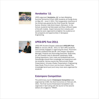 Aerobatics ‘11
UPES organized ‘Aerobatics -11’ an Aero Modeling
Summer School for B.Tech (ASE) students at Energy Acres
on May 26 – June 2, 2011. The inauguration ceremony of
the School was graced by the Chief Guest Mr. Ramesh
Kumar, Director, Jolly Grant Airport, Dehradun. In the
School, students had fabricated and flown different types
of Aircraft models. Expert lectures from industry and
academia were organized to enlighten the audience on
the prospects and opportunities in Aerospace
Engineering.



UPES-SPE Fest 2011
UPES SPE Student Chapter celebrated UPES-SPE Fest
2011 on January 28-30, 2011. B. Tech (APE) students
were actively engaged in organizing the event. Prominent
industry professionals like Mr. John Hoppe, Discipline
Manager, Projects and Technology Business, Shell India,
Dr. Anil Prakash Joshi & Abhishek Upadhayay, DGM
Drilling Operations, Cairn India and professionals from
Petrobangla shared their knowledge and experience with
the students. Various events like Techuminati (Paper
Presentation), Virtuoso (Poster Presentation), Engineering
Case Study (Time to churn out the brain), Noesis (The
knowledge barrel quiz) and many more were organized for
students.



Extempore Competition
The preliminary round of Extempore Competition was
organized by E-360, the Club Economics on February 25,
2011. The final round of Extempore Competition was
organized in April along with the launch of the second
edition of e-magazine “TRIVIA”.
 