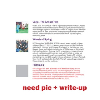 Uurja - The Annual Fest
  UURJA is an Annual Youth Festival organised by the students of UPES to
  showcase the multi-faceted talents of the young. Students from various
  institutions get together at the UPES Campus in Degradun and celebrate
  over a period of days. Enthusiatic participation by students in different
  cultural, technical and social events makes UURJA a pulsating and
  enthralling event.

  Wheels of Spring
  UPES organized WHEELS OF SPRING –a quiz based car rally in Doon
  valley on March 27, 2011. It was an adventurous, fun filled Car Rally
  riddled with ‘Quizzes’ and 'Puzzles'. The flag off of the Rally was from
  Doonga House and had concluded in the UPES Campus at Bidholi with
  the Prize Distribution. Covering the 55 kms distance, the participants
  not only had discovered the correct route with the help of a tulip but
  were also challenged through numerous Brain Teasers. 55 vehicles
  (translating into over 200 people) in three categories viz. Open, Family &
  Upes Family participated in this Rally. The rally was well appreciated by
  the participants and the audience.

  Formula 1
  UPES bagged the ‘Smt. Subhadra Shah Memorial Trophy’ for the
  second consecutive year in 2011. This running trophy is annually
  awarded by the IMA Blood Bank for the Promotion of Institutional
  Voluntary Blood Donation. The trophy was awarded to the University by
  the Chief Guest Dr. Harak Singh Rawat on the Foundation Day
  Celebrations of IMA Blood Bank on May 30, 2011.




need pic + write-up
 