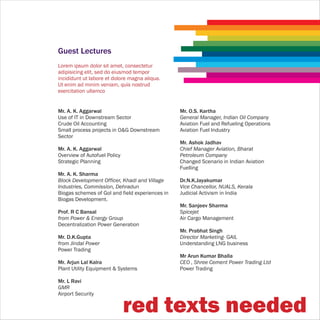 Guest Lectures
Lorem ipsum dolor sit amet, consectetur
adipisicing elit, sed do eiusmod tempor
incididunt ut labore et dolore magna aliqua.
Ut enim ad minim veniam, quis nostrud
exercitation ullamco


Mr. A. K. Aggarwal                               Mr. O.S. Kartha
Use of IT in Downstream Sector                   General Manager, Indian Oil Company
Crude Oil Accounting                             Aviation Fuel and Refueling Operations
Small process projects in O&G Downstream         Aviation Fuel Industry
Sector
                                                 Mr. Ashok Jadhav
Mr. A. K. Aggarwal                               Chief Manager Aviation, Bharat
Overview of Autofuel Policy                      Petroleum Company
Strategic Planning                               Changed Scenario in Indian Aviation
                                                 Fuelling
Mr. A. K. Sharma
Block Development Officer, Khadi and Village     Dr.N.K.Jayakumar
Industries, Commission, Dehradun                 Vice Chancellor, NUALS, Kerala
Biogas schemes of GoI and field experiences in   Judicial Activism in India
Biogas Development.
                                                 Mr. Sanjeev Sharma
Prof. R C Bansal                                 Spicejet
from Power & Energy Group                        Air Cargo Management
Decentralization Power Generation
                                                 Mr. Prabhat Singh
Mr. D.K.Gupta                                    Director Marketing- GAIL
from Jindal Power                                Understanding LNG business
Power Trading
                                                 Mr Arun Kumar Bhalla
Mr. Arjun Lal Kalra                              CEO , Shree Cement Power Trading Ltd
Plant Utility Equipment & Systems                Power Trading

Mr. L Ravi
GMR
Airport Security


                              red texts needed
 