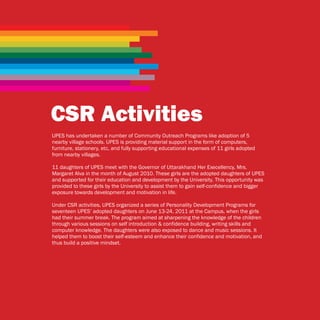 CSR Activities
UPES has undertaken a number of Community Outreach Programs like adoption of 5
nearby village schools. UPES is providing material support in the form of computers,
furniture, stationery, etc, and fully supporting educational expenses of 11 girls adopted
from nearby villages.

11 daughters of UPES meet with the Governor of Uttarakhand Her Execellency, Mrs.
Margaret Alva in the month of August 2010. These girls are the adopted daughters of UPES
and supported for their education and development by the University. This opportunity was
provided to these girls by the University to assist them to gain self-confidence and bigger
exposure towards development and motivation in life.

Under CSR activities, UPES organized a series of Personality Development Programs for
seventeen UPES’ adopted daughters on June 13-24, 2011 at the Campus, when the girls
had their summer break. The program aimed at sharpening the knowledge of the children
through various sessions on self introduction & confidence building, writing skills and
computer knowledge. The daughters were also exposed to dance and music sessions. It
helped them to boost their self-esteem and enhance their confidence and motivation, and
thus build a positive mindset.
 