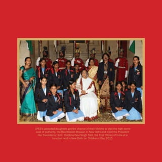 UPES’s adotpted daughters got the chance of their lifetime to visit the high dome
 seat of authority, the Rashtrapati Bhawan in New Delhi and meet the President
  Her Execellency, Smt. Pratibha Devi Singh Patil, the First Citizen of India at a
               function held in New Delhi on Children’s Day, 2010.
 
