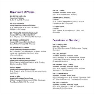 DR. B.S. TEWARI
Department of Physics                                   Assistant Professor Senior Scale
                                                        B.Sc, M.Sc (Physics), PhD (Physics)
DR. PIYUSH KUCHHAL
Associate Professor                                     NIPPANI SATYA KRISHNA
B. Sc, M. Sc, PhD (Physics)                             Lecturer
                                                        B. Sc. (Electrical Engineering) M.Sc.(Electrical
DR. AJAY VASISHTH                                       Engineering), PhD (Pursuing)
Assistant Professor Selection Grade
B.Sc (Electronics),M.Sc (Opto Electronics),             SEETESH PANDE
PGDCA,Ph.D (Physics)                                    Lecturer
                                                        B.Sc( Physics), M.Sc( Physics, IIT- Delhi), PhD
DR PRASANT SHAMBHUDAYAL RAWAT                           (Pursuing)
Assistant Professor Selection Grade
B.Sc (Physics), M.Sc (Physics), PhD (Science)

DR RAJEEV KUMAR GUPTA                                   Department of Chemistry
Assistant Professor Selection Grade
B.Sc, M. Sc (Physics), PhD (Physics)                    DR. K. MASTAN RAO
                                                        Associate Professor
DR. AMIT KUMAR CHAWLA                                   B. Sc., M.Sc (Chemistry), PhD (Chemistry) Physical
Assistant Professor Selection Grade                     Chemistry
PhD - (Study of Optical Properties of Nanocrystalline
metal and metal oxides thin films), M.Sc-               DR. K.S.R. MURTHY
(Electronics),B.Sc.                                     Assistant Professor Selection Grade
                                                        B.Sc (Chemistry), M.Sc (Environmental Science
DR SANTOSH KUMAR JOSHI
                                                        ,University of Strathclyde, Glasgow, UK), M. Sc
Assistant Professor Selection Grade
                                                        (Analytical Chemistry)
Ph.D (Physics- Solid State Physics), M.Sc (Physics-
Electronics), B.Sc (PCM)                                DR. BHAWNA YADAV LAMBA
                                                        Assistant Professor Selection Grade
GAGAN ANAND
                                                        B,Sc, M.Sc. (Organic Chemistry), M.E. (Polymer
Assistant Professor Selection Grade
                                                        Technology), PhD (Chemistry)
B.Sc (Physics), M.Sc (Physics), PhD (pursuing, thesis
submitted)                                              DR. SANJEEV KUMAR
                                                        Assistant Professor Senior Scale
RISHI DEWAN
                                                        B.Sc (Chemistry Hons), M.Sc (Applied Chemistry) CSIR-
Assistant Professor Senior Scale
                                                        NET (Chemical Sciences), PhD (Applied Chemistry)
M.Sc (Physics with Electronics), M-TQM (Masters in
Total Quality Mgt.), PhD (Pursuing)                     DR. SHAILEY SINGHAL
                                                        Assistant Professor Selection Grade
                                                        B.Sc, M.Sc. (Chemistry), CSIR- NET (Chemical
                                                        Sciences), Ph.D. (Chemistry)
 