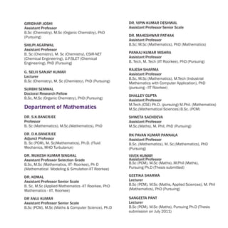 GIRIDHAR JOSHI                                        DR. VIPIN KUMAR DESHWAL
Assistant Professor                                   Assistant Professor Senior Scale
B.Sc (Chemistry), M.Sc (Organic Chemistry), PhD
(Pursuing)                                            DR. MAHESHWAR PATHAK
                                                      Assistant Professor
SHILPI AGARWAL                                        B.Sc; M.Sc (Mathematics), PhD (Mathematics)
Assistant Professor
B. Sc (Chemistry), M. Sc (Chemistry), CSIR-NET        PANKAJ KUMAR MISHRA
(Chemical Engineering), U.P.SLET (Chemical            Assistant Professor
Engineering), PhD (Pursuing)                          B. Tech, M. Tech (IIT Roorkee), PhD (Pursuing)

                                                      RAJESH SHARMA
G. SELVI SANJAY KUMAR
                                                      Assistant Professor
Lecturer
                                                      B.Sc, M.Sc (Mathematics), M.Tech (Industrial
B.Sc (Chemistry), M. Sc (Chemistry), PhD (Pursuing)
                                                      Mathematics with Computer Application), PhD
SURBHI SEMWAL                                         (pursuing - IIT Roorkee)
Doctoral Research Fellow
                                                      SHALLEY GUPTA
B.Sc, M.Sc (Organic Chemistry), PhD (Pursuing)
                                                      Assistant Professor
                                                      M.Tech.(CSE) Ph.D. (pursuing) M.Phil. (Mathematics)
Department of Mathematics                             M.Sc.(Mathematical Sciences) B.Sc. (PCM)
DR. S.K.BANERJEE                                      SHWETA SACHDEVA
Professor                                             Assistant Professor
B. Sc (Mathematics), M.Sc.(Mathematics), PhD          M.Sc.(Maths), M. Phil, PhD (Pursuing)
DR. D.K.BANERJEE                                      RK PAVAN KUMAR PANNALA
Adjunct Professor                                     Assistant Professor
B. Sc (PCM), M. Sc(Mathematics), Ph.D. (Fluid         B.Sc. (Mathematics), M. Sc.(Mathematics), PhD
Mechanics, MHD Turbulance)                            (Pursuing)
DR. MUKESH KUMAR SINGHAL                              VIVEK KUMAR
Assistant Professor Selection Grade                   Assistant Professor
B.Sc, M.Sc (Mathematics, IIT- Roorkee), Ph D          B.Sc (PCM), M.Sc (Maths), M.Phil (Maths),
(Mathematical Modeling & Simulation-IIT Roorkee)      Pursuing Ph.D (Thesis submitted)

DR. KOMAL                                             GEETIKA SHARMA
Assistant Professor Senior Scale                      Lecturer
B. Sc, M.Sc (Applied Mathematics -IIT Roorkee, PhD    B.Sc (PCM), M.Sc (Maths, Applied Sciences), M. Phil
Mathematics - IIT, Roorkee)                           (Mathematics), PhD (Pursuing)

DR ANUJ KUMAR                                         SANGEETA PANT
Assistant Professor Senior Scale                      Lecturer
B.Sc (PCM), M.Sc (Maths & Computer Science), Ph.D     B.Sc (PCM), M.Sc (Maths), Pursuing Ph.D (Thesis
                                                      submission on July 2011)
 