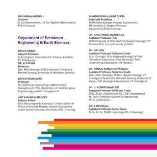 RAVI KIRAN MADDALI                                  DHARMENDRA KUMAR GUPTA
Lecturer                                            Associate Professor
B. Sc.(Mathematics), M. Sc (Applied Mathematics),   BE(Analysis &Design Process Equipments),
PhD (Pursuing)                                      ME(Analysis & Design of Process
                                                    Equipments),PhD(Pursuing)

                                                    DR. ARKA PRAVA MUKHERJEE
Department of Petroleum                             Assistant Professor - SG
                                                    PhD (University of Delhi) M.Tech (Applied Geology), IIT
Engineering & Earth Sciences                        Roorkee B.Sc hons (University of Delhi)

DR.S.K.NANDA                                        DR. N.G. ROY
Adjunct Professor                                   Assistant Professor Selection Grade
M.Sc.(Organic Chemistry),B.E (Science & Maths),     B.Sc (Geology), M.Sc (Applied Geology), M.Tech
Ph.D (Polymers)                                     (Petroleum Exploration- ISM, Dhanbad), PhD
DR. K.S MISRA                                       (Engineering Geoscience - IIT, Kanpur)
Professor
BSc, MSc (Geology),PhD (Exploration Geology &       DR. PANKAJ KUMAR SRIVASTAVA
Remote Sensing, University of Manitoba, Canada)     Assistant Professor Selection Grade
                                                    B.Sc, M.Sc (Geology), M.Tech (Applied Geology, IIT
DR M.R SRINIVASAN                                   Kharagpur) Researcher (Remote Sensing, University of
Professor                                           Tokyo), PhD (Geology & Geophysics, IIT Kharagpur)
B.E (Chemical Engineering), MBA (Finance
Management), PhD (Application of modified Value     DR. U. KEDARESWARUDU
Engineeringin project management)                   Assistant Professor Selection Grade
                                                    B.Sc., M.Sc. (Geophysics), UGC NET (Geophysics),
ASIT KUMAR SAMADDER                                 M. Tech (Computer Science & Engineering),
Industry Fellow                                     Ph. D (Geophysics)
B.Sc Hons (Applied Geophysics - Indian School of
Mines, Dhanbad), Masters (Applied Geophysics -      DR. J. DEVARAJU
Indian School of Mines, Dhanbad), PhD (Pursuing)    Assistant Professor Senior Scale
                                                    B. Sc, M. Sc, PMDH (Hydrology) Ph. D (Geology)
 
