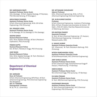 DR. SABYASACHI MAITI                                     DR. NITYANAND CHOUDHARY
Assistant Professor Senior Scale                         Adjunct Professor
B.Sc (Geology), M.Tech (Applied Geology, IIT Roorkee),   B.Sc. (Chemical Engineering), M.Sc. & Ph.D.
PhD (Remote Sensing, IIT Kharagpur)                      (Chemical Engineering) Chemical Engineering

ARUN SINGH CHANDEL                                       DR. ALOK KUMAR SAXENA
Assistant Professor Senior Scale                         Professor
B.Tech (Chemical Engineering), M.Sc (Oil & Gas           B.Tech (Chemical Engineering - Institute of Technology,
Engineering), PhD (Pursuing)                             BHU), M.Tech (Process Instrumentation & Control - IIT,
                                                         Delhi ), PhD (IIT, Delhi), Post Doc Research(University
DR. PRADEEP JOSHI                                        of Oldenburg, Germany)
Assistant Professor Senior Scale
B. Sc (Geology), M. Sc (Geology) D. Phil (Geology)       DR ASHTOSH PANDEY
                                                         Associate Professor
DEEPAK SINGH                                             B. Tech, M.Tech (Chemical Engineering - IIT, Kanpur),
Doctoral Research Fellow                                 PhD (Chemical Engineering - University of
B.Sc, M.Sc (Applied Geology), M.Tech (Petroleum          Massachusetts, USA)
Exploration), PhD (Pursuing)
                                                         G. SANJAY KUMAR
PAWAN GUPTA                                              Assistant Professor Selection Grade
Doctoral Research Fellow                                 B.E. (Chemical), M. Tech (Petroleum Refining), PhD
B.E, M.Tech ( Petroleum Engg), PhD (Pursuing)            (Pursuing)
UDAY BHAN                                                NITEEN RAMCHANDRA YEOLE
Doctoral Research Fellow                                 Assistant Professor Selection Grade
B.Sc, M.Sc (Applied Geology), M. Tech (Petroleum         B.Tech(Petrocemicals), M.E (Chemical Engineering)
Exploration), PhD (Pursuing)
                                                         AMIT DHRUV SARAN
                                                         Assistant Professor Senior Scale
                                                         B.Tech (Chemical Engg), M.Tech(Chemical Engg-IIT
Department of Chemical                                   Kanpur), PhD(Pursuing - IIT Bombay)

Engineering                                              AMEYA DIWAN
                                                         Assistant Professor Senior Scale
                                                         M.E (Chemical Engg), PhD (pursuing - IIT Bombay)
DR. SHRIHARI
Dean & Professor                                         CH VARA PRASAD
B.Tech (Chemical Engineering, BITS-Pilani, M.Tech        Assistant Professor Senior Scale
(Chemical Engineering), PhD (Chemical Engineering-       B. Tech, ME(Chemical Engineering), PhD (Pursuing)
IISc.Bangalore)
DR. R. P. BADONI                                         RAJESHWAR MAHAJAN
Distinguished Professor                                  Assistant Professor Senior Scale
M. Sc. Ph. D. (Chemistry)                                B. Tech (Chemical Engineering.), M.E (Chemical
                                                         Engineering), PhD (Pursuing)
 