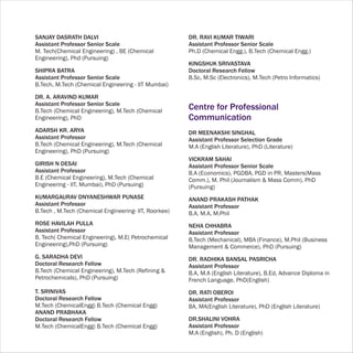 SANJAY DASRATH DALVI                                   DR. RAVI KUMAR TIWARI
Assistant Professor Senior Scale                       Assistant Professor Senior Scale
M. Tech(Chemical Engineering) , BE (Chemical           Ph.D (Chemical Engg.), B.Tech (Chemical Engg.)
Engineering), Phd (Pursuing)
                                                       KINGSHUK SRIVASTAVA
SHIPRA BATRA                                           Doctoral Research Fellow
Assistant Professor Senior Scale                       B.Sc, M.Sc (Electronics), M.Tech (Petro Informatics)
B.Tech, M.Tech (Chemical Engineering - IIT Mumbai)

DR. A. ARAVIND KUMAR
Assistant Professor Senior Scale
B.Tech (Chemical Engineering), M.Tech (Chemical
                                                       Centre for Professional
Engineering), PhD                                      Communication
ADARSH KR. ARYA                                        DR MEENAKSHI SINGHAL
Assistant Professor                                    Assistant Professor Selection Grade
B.Tech (Chemical Engineering), M.Tech (Chemical        M.A (English Literature), PhD (Literature)
Engineering), PhD (Pursuing)
                                                       VICKRAM SAHAI
GIRISH N DESAI                                         Assistant Professor Senior Scale
Assistant Professor                                    B.A (Economics), PGDBA, PGD in PR, Masters(Mass
B.E (Chemical Engineering), M.Tech (Chemical           Comm.), M. Phil (Journalism & Mass Comm), PhD
Engineering - IIT, Mumbai), PhD (Pursuing)             (Pursuing)
KUMARGAURAV DNYANESHWAR PUNASE                         ANAND PRAKASH PATHAK
Assistant Professor                                    Assistant Professor
B.Tech , M.Tech (Chemical Engineering- IIT, Roorkee)   B.A, M.A, M.Phil
ROSE HAVILAH PULLA                                     NEHA CHHABRA
Assistant Professor                                    Assistant Professor
B. Tech( Chemical Engineering), M.E( Petrochemical     B.Tech (Mechanical), MBA (Finance), M.Phil (Business
Engineering),PhD (Pursuing)                            Management & Commerce), PhD (Pursuing)
G. SARADHA DEVI                                        DR. RADHIKA BANSAL PASRICHA
Doctoral Research Fellow                               Assistant Professor
B.Tech (Chemical Engineering), M.Tech (Refining &      B.A, M.A (English Literature), B.Ed, Advance Diploma in
Petrochemicals), PhD (Pursuing)                        French Language, PhD(English)
T. SRINIVAS                                            DR. RATI OBEROI
Doctoral Research Fellow                               Assistant Professor
M.Tech (ChemicalEngg) B.Tech (Chemical Engg)           BA, MA(English Literature), PhD (English Literature)
ANAND PRABHAKA
Doctoral Research Fellow                               DR.SHALINI VOHRA
M.Tech (ChemicalEngg) B.Tech (Chemical Engg)           Assistant Professor
                                                       M.A (English), Ph. D (English)
 