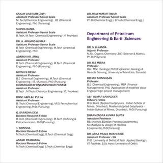 SANJAY DASRATH DALVI                                   DR. RAVI KUMAR TIWARI
Assistant Professor Senior Scale                       Assistant Professor Senior Scale
M. Tech(Chemical Engineering) , BE (Chemical           Ph.D (Chemical Engg.), B.Tech (Chemical Engg.)
Engineering), Phd (Pursuing)

SHIPRA BATRA
Assistant Professor Senior Scale
B.Tech, M.Tech (Chemical Engineering - IIT Mumbai)
                                                       Department of Petroleum
                                                       Engineering & Earth Sciences
DR. A. ARAVIND KUMAR
Assistant Professor Senior Scale
B.Tech (Chemical Engineering), M.Tech (Chemical        DR. S. K.NANDA
Engineering), PhD                                      Adjunct Professor
                                                       M.Sc.(Organic Chemistry),B.E (Science & Maths),
ADARSH KR. ARYA                                        Ph.D (Polymers)
Assistant Professor
B.Tech (Chemical Engineering), M.Tech (Chemical        DR. K.S MISRA
Engineering), PhD (Pursuing)                           Professor
                                                       Bsc, MSc (Geology),PhD (Exploration Geology &
GIRISH N DESAI                                         Remote Sensing, University of Manitoba, Canada)
Assistant Professor
B.E (Chemical Engineering), M.Tech (Chemical           DR M.R SRINIVASAN
Engineering - IIT, Mumbai), PhD (Pursuing)             Professor
KUMARGAURAV DNYANESHWAR PUNASE                         B.E (Chemical Engineering), MBA (Finance
Assistant Professor                                    Management), PhD (Application of modified Value
B.Tech , M.Tech (Chemical Engineering- IIT, Roorkee)   Engineeringin project management)

ROSE HAVILAH PULLA                                     ASIT KUMAR SAMADDER
Assistant Professor                                    Industry Fellow
B. Tech( Chemical Engineering), M.E( Petrochemical     B.Sc Hons (Applied Geophysics - Indian School of
Engineering),PhD (Pursuing)                            Mines, Dhanbad), Masters (Applied Geophysics -
                                                       Indian School of Mines, Dhanbad), PhD (Pursuing)
G. SARADHA DEVI
Doctoral Research Fellow                               DHARMENDRA KUMAR GUPTA
B.Tech (Chemical Engineering), M.Tech (Refining &      Associate Professor
Petrochemicals), PhD (Pursuing)                        BE(Analysis &Design Process Equipments),
                                                       ME(Analysis & Design of Process
T. SRINIVAS                                            Equipments),PhD(Pursuing)
Doctoral Research Fellow
M.Tech (ChemicalEngg), B.Tech (Chemical Engg)          DR. ARKA PRAVA MUKHERJEE
                                                       Assistant Professor - SG
ANAND PRABHAKA                                         PhD (University of Delhi),M.Tech (Applied Geology),
Doctoral Research Fellow                               IIT Roorkee, B.Sc hons (University of Delhi)
M.Tech (ChemicalEngg) B.Tech (Chemical Engg)
 