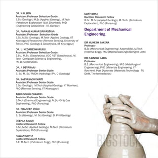 DR. N.G. ROY                                             UDAY BHAN
Assistant Professor Selection Grade                      Doctoral Research Fellow
B.Sc (Geology), M.Sc (Applied Geology), M.Tech           B.Sc, M.Sc (Applied Geology), M. Tech (Petroleum
(Petroleum Exploration- ISM, Dhanbad), PhD               Exploration), PhD (Pursuing)
(Engineering Geoscience - IIT, Kanpur)

DR. PANKAJ KUMAR SRIVASTAVA
                                                         Department of Mechanical
Assistant Professor Selection Grade                      Engineering
B.Sc, M.Sc (Geology), M.Tech (Applied Geology, IIT
Kharagpur) Researcher (Remote Sensing, University of
Tokyo), PhD (Geology & Geophysics, IIT Kharagpur)        DR MUKESH SAXENA
                                                         Professor
DR. U. KEDARESWARUDU                                     B.Sc (Mechanical Engineering/ Automobile), M.Tech
Assistant Professor Selection Grade                      (Thermal Engg), PhD (Mechanical Engineering IIT Delhi)
B.Sc., M.Sc. (Geophysics), UGC NET (Geophysics), M.
Tech (Computer Science & Engineering),                   DR RAJNISH GARG
Ph. D (Geophysics),                                      Professor
                                                         B.E.(Mechanical Engineering), M.E (Metallurgical
DR. J. DEVARAJU                                          Engineering), PhD (Materials Engineering, IIT-
Assistant Professor Senior Scale                         Roorkee), Post Doctorate (Materials Technology - TU
B. Sc, M. Sc, PMDH (Hydrology) Ph. D (Geology)           Delft, The Netherlands)

DR. SABYASACHI MAITI
Assistant Professor Senior Scale
B.Sc (Geology), M.Tech (Applied Geology, IIT Roorkee),
PhD (Remote Sensing, IIT Kharagpur)

ARUN SINGH CHANDEL
Assistant Professor Senior Scale
B.Tech (Chemical Engineering), M.Sc (Oil & Gas
Engineering), PhD (Pursuing)

DR. PRADEEP JOSHI
Assistant Professor Senior Scale
B. Sc (Geology), M. Sc (Geology) D. Phil(Geology)

DEEPAK SINGH
Doctoral Research Fellow
B.Sc, M.Sc (Applied Geology), M.Tech (Petroleum
Exploration), PhD (Pursuing)

PAWAN GUPTA
Doctoral Research Fellow
B.E, M.Tech ( Petroleum Engg), PhD (Pursuing)
 