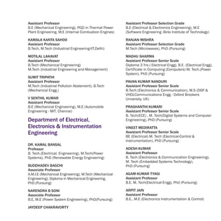 Assistant Professor                                    Assistant Professor Selection Grade
B.E (Mechanical Engineering), PGD in Thermal Power     B.E (Electrical & Electronics Engineering), M.E
Plant Engineering, M.E (Internal Combustion Engines)   (Software Engineering -Birla Institute of Technology)

KAMALA KANTA SAHOO                                     RANJAN MISHRA
Assistant Professor                                    Assistant Professor Selection Grade
B.Tech, M.Tech (Industrial Engineering-IIT,Delhi)      M.Tech (Microwaves), PhD (Pursuing)

MOTILAL LAKAVAT                                        MADHU SHARMA
Assistant Professor                                    Assistant Professor Senior Scale
B.Tech (Mechanical Engineering)                        Diploma 3 Yrs ( Electrical Engg), B.E. (Electrical Engg),
M.Tech (Industrial Engineering and Management)         Certificate in Computing (Computers) M. Tech.(Power
                                                       System), PhD (Pursuing)
SUMIT TRIPATHI
Assistant Professor                                    PAVAN KUMAR NANDURI
M.Tech (Industrial Pollution Abatement), B.Tech        Assistant Professor Senior Scale
(Mechanical Engg.)                                     B.Tech (Electronics & Communication), M.S (DSP &
                                                       VHDLCommunications Engg - Oxford Brookers
V SENTHIL KUMAR                                        University, UK)
Assistant Professor
B.E (Mechanical Engineering), M.E (Automobile          PRASHANTHI KUMARI
Engineering - MIT, Chennai)                            Assistant Professor Senior Scale
                                                       B. Tech(ECE) , M. Tech(Digital Systems and Computer
Department of Electrical,                              Engineering), PhD (Pursuing)
Electronics & Instrumentation                          VINEET MEDIRATTA
Engineering                                            Assistant Professor Senior Scale
                                                       BE (Electrical) M. Tech (Electrical-Control &
                                                       Instrumentation), PhD (Pursuing)
DR. KAMAL BANSAL
Professor                                              ADESH KUMAR
B. Tech.(Electrical. Engineering), M.Tech(Power        Assistant Professor
Systems), PhD (Renewable Energy Engineering)           B. Tech (Electronics & Communication Engineering),
                                                       M. Tech (Embedded Systems Technology),
BUDDHADEV BAGCHI                                       PhD (Pursuing)
Associate Professor
A.M.I.E (Mechanical Engineering), M.Tech (Mechanical   AGAM KUMAR TYAGI
Engineering), Diploma in Mechanical Engineering,       Assistant Professor
PhD (Pursuing)                                         B.E. M. Tech(Electrical Engg), Phd (Pursuing)

NARENDRA B SONI                                        ARPIT JAIN
Associate Professor                                    Assistant Professor
B.E, M.E (Power System Engineering), PhD(Pursuing)     B.E., M.E (Electronics Instrumentation & Control)

JAYDEEP CHAKRAVORTY
 