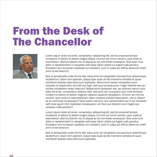 From the Desk of
The Chancellor
     Lorem ipsum dolor sit amet, consectetur adipisicing elit, sed do eiusmod tempor
     incididunt ut labore et dolore magna aliqua. Ut enim ad minim veniam, quis nostrud
     exercitation ullamco laboris nisi ut aliquip ex ea commodo consequat. Duis aute irure
     dolor in reprehenderit in voluptate velit esse cillum dolore eu fugiat nulla pariatur.
     Excepteur sint occaecat cupidatat non proident, sunt in culpa qui officia deserunt mollit
     anim id est laborum.
     Sed ut perspiciatis unde omnis iste natus error sit voluptatem accusantium doloremque
     laudantium, totam rem aperiam, eaque ipsa quae ab illo inventore veritatis et quasi
     architecto beatae vitae dicta sunt explicabo. Nemo enim ipsam voluptatem quia
     voluptas sit aspernatur aut odit aut fugit, sed quia consequuntur magni dolores eos qui
     ratione voluptatem sequi nesciunt. Neque porro quisquam est, qui dolorem ipsum quia
     dolor sit amet, consectetur, adipisci velit, sed quia non numquam eius modi tempora
     incidunt ut labore et dolore magnam aliquam quaerat voluptatem. Ut enim ad minima
     veniam, quis nostrum exercitationem ullam corporis suscipit laboriosam, nisi ut aliquid
     ex ea commodi consequatur? Quis autem vel eum iure reprehenderit qui in ea voluptate
     velit esse quam nihil molestiae consequatur, vel illum qui dolorem eum fugiat quo
     voluptas nulla pariatur?
     Lorem ipsum dolor sit amet, consectetur adipisicing elit, sed do eiusmod tempor
     incididunt ut labore et dolore magna aliqua. Ut enim ad minim veniam, quis nostrud
     exercitation ullamco laboris nisi ut aliquip ex ea commodo consequat. Duis aute irure
     dolor in reprehenderit in voluptate velit esse cillum dolore eu fugiat nulla pariatur.
     Excepteur sint occaecat cupidatat non proident, sunt in culpa qui officia deserunt mollit
     anim id est laborum.
     Sed ut perspiciatis unde omnis iste natus error sit voluptatem accusantium doloremque
     laudantium, totam rem aperiam, eaque ipsa quae ab illo inventore veritatis et quasi
     architecto beatae vitae dicta sunt explicabo.
 