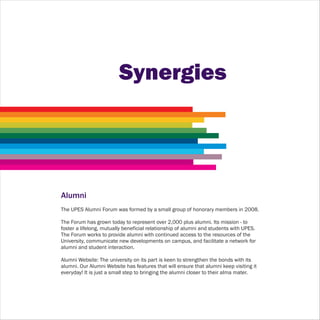 Synergies




Alumni
The UPES Alumni Forum was formed by a small group of honorary members in 2008.

The Forum has grown today to represent over 2,000 plus alumni. Its mission - to
foster a lifelong, mutually beneficial relationship of alumni and students with UPES.
The Forum works to provide alumni with continued access to the resources of the
University, communicate new developments on campus, and facilitate a network for
alumni and student interaction.

Alumni Website: The university on its part is keen to strengthen the bonds with its
alumni. Our Alumni Website has features that will ensure that alumni keep visiting it
everyday! It is just a small step to bringing the alumni closer to their alma mater.
 
