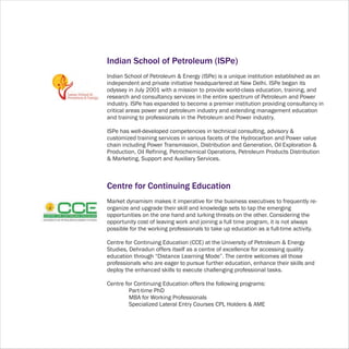 Indian School of Petroleum (ISPe)
Indian School of Petroleum & Energy (ISPe) is a unique institution established as an
independent and private initiative headquartered at New Delhi. ISPe began its
odyssey in July 2001 with a mission to provide world-class education, training, and
research and consultancy services in the entire spectrum of Petroleum and Power
industry. ISPe has expanded to become a premier institution providing consultancy in
critical areas power and petroleum industry and extending management education
and training to professionals in the Petroleum and Power industry.

ISPe has well-developed competencies in technical consulting, advisory &
customized training services in various facets of the Hydrocarbon and Power value
chain including Power Transmission, Distribution and Generation, Oil Exploration &
Production, Oil Refining, Petrochemical Operations, Petroleum Products Distribution
& Marketing, Support and Auxiliary Services.



Centre for Continuing Education
Market dynamism makes it imperative for the business executives to frequently re-
organize and upgrade their skill and knowledge sets to tap the emerging
opportunities on the one hand and lurking threats on the other. Considering the
opportunity cost of leaving work and joining a full time program, it is not always
possible for the working professionals to take up education as a full-time activity.

Centre for Continuing Education (CCE) at the University of Petroleum & Energy
Studies, Dehradun offers itself as a centre of excellence for accessing quality
education through “Distance Learning Mode”. The centre welcomes all those
professionals who are eager to pursue further education, enhance their skills and
deploy the enhanced skills to execute challenging professional tasks.

Centre for Continuing Education offers the following programs:
         Part-time PhD
         MBA for Working Professionals
         Specialized Lateral Entry Courses CPL Holders & AME
 
