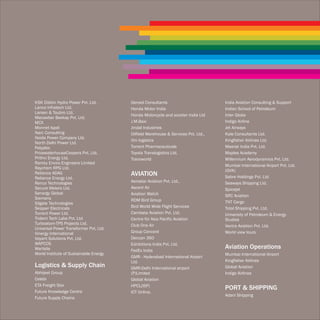 KSK Dibbin Hydro Power Pvt. Ltd.        Gensol Consultants                         India Aviation Consulting & Support
Lanco Infratech Ltd.                    Honda Motor India                          Indian School of Petroleum
Larsen & Toubro Ltd.
                                        Honda Motorcycle and scooter India Ltd     Inter Globe
Macawber Beekay Pvt. Ltd.
MCX                                     J.M.Baxi                                   Indigo Airline
Monnet Ispat                            Jindal Industries                          Jet Airways
Narc Consulting                         Oilfield Warehouse & Services Pvt. Ltd..   Kale Consultants Ltd.
Noida Power Company Ltd.
                                        Om logistics                               Kingfisher Airlines Ltd.
North Delhi Power Ltd.
Polyplex                                Torrent Pharmaceuticals                    Maersk India Pvt. Ltd.
PricewaterhouseCoopers Pvt. Ltd.        Toyota Translogistics Ltd.                 Maples Academy
Prithvi Energy Ltd.                     Transworld                                 Millennium Aerodynamics Pvt. Ltd.
Ramky Enviro Engineers Limited
                                                                                   Mumbai International Airport Pvt. Ltd.
Raychem RPG Ltd.
                                                                                   (GVK)
Reliance ADAG                           AVIATION                                   Sabre Holdings Pvt. Ltd
Reliance Energy Ltd.
Renco Technologies                      Aerostar Aviation Pvt. Ltd.,               Seaways Shipping Ltd.
Secure Meters Ltd.                      Ascent Air                                 Spicejet
Senergy Global                          Aviation Watch                             SRC Aviation
Siemens                                 RDM Bird Group
Silgate Technologies                                                               TNT Cargo
Skipper Electricals                     Bird World Wide Flight Services            Total Shipping Pvt. Ltd.
Torrent Power Ltd.                      Cambata Aviation Pvt. Ltd.                 University of Petroleum & Energy
Trident Tech Labs Pvt. Ltd              Centre for Asia Pacific Aviation           Studies
Turboatom-TPS Projects Ltd.             Club One Air                               Vectra Aviation Pvt. Ltd.
Universal Power Transformer Pvt. Ltd.
Vinergy International                   Group Concord                              World view tours
Voyant Solutions Pvt. Ltd.              Deccan 360
WAPCOS                                  Exhibitions India Pvt. Ltd.
Wartsila                                FedEx India
                                                                                   Aviation Operations
World Institute of Sustainable Energy                                              Mumbai International Airport
                                        GMR - Hyderabad International Airport
                                        Ltd.                                       Kingfisher Airlines
Logistics & Supply Chain                GMR-Delhi International airport            Global Aviation
Abhijeet Group                          (P)Limited                                 Indigo Airlines
Celebi                                  Global Aviation
ETA Freight Star                        HPCL(ISP)
Future Knowledge Centre
                                                                                   PORT & SHIPPING
                                        ICT Online.
                                                                                   Adani Shipping
Future Supply Chains
 