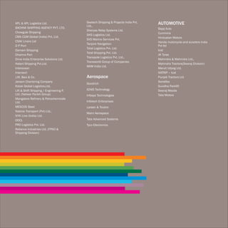 APL & APL Logistics Ltd.                 Seatech Shipping & Projects India Pvt.   AUTOMOTIVE
                                         Ltd.,
BACHNE SHIPPING AGENCY PVT. LTD.                                                  Bajaj Auto
                                         Sheryas Relay Systems Ltd.
Chowgule Shipping                                                                 Cummins
                                         SKS Logistics Ltd.
CMA CGM Global (India) Pvt. Ltd.                                                  Hindustan Motors
                                         SVS Marine Services Pvt.
CSAV Liners Ltd                                                                   Honda motorcycle and scooters India
                                         Tanjore Navigation
D P Port                                                                          Pvt ltd
                                         Total Logistics Pvt. Ltd.
Damani Shipping                                                                   Icat
                                         Total Shipping Pvt. Ltd.
Dhamra Port                                                                       JK Tyres
                                         Transpole Logistics Pvt. Ltd.,
Drive India Enterprise Solutions Ltd.                                             Mahindra & Mahindra Ltd.,
                                         Transworld Group of Companies
Halani Shipping Pvt.Ltd.                                                          Mahindra Tractors(Swaraj Division)
                                         WAM India Ltd.
Interocean                                                                        Maruti Udyog Ltd.
Intertech                                                                         NATRIP – Icat
J.M. Baxi & Co.                          Aerospace                                Punjab Tractors Ltd
Janson Chartering Company                                                         Sonalika
                                         Goodrich
Kotak Global Logistics.Ltd.                                                       Suvidha Parklift
Lift & Shift Shipping / Engineering P.   IGNIS Technology                         Swaraj Mazda
Ltd. (Natwar Parikh Group)               Infosys Technologies                     Tata Motors
Mangalore Refinery & Petrochemicals
Ltd.                                     Infotech Enterprises
MESCOS Steel                             Larsen & Toubro
Nabros Transport (Pvt) Ltd.,
                                         Maini Aerospace
NYK Line (India) Ltd.
OOCL                                     Tata Advanced Systems
PRO Logistics Pvt. Ltd.                  Tyco Electronics
Reliance Industries Ltd. (FPSO &
Shipping Division)
 