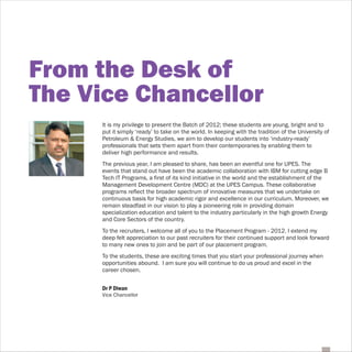 From the Desk of
The Vice Chancellor
     It is my privilege to present the Batch of 2012; these students are young, bright and to
     put it simply ‘ready’ to take on the world. In keeping with the tradition of the University of
     Petroleum & Energy Studies, we aim to develop our students into ‘industry-ready’
     professionals that sets them apart from their contemporaries by enabling them to
     deliver high performance and results.
     The previous year, I am pleased to share, has been an eventful one for UPES. The
     events that stand out have been the academic collaboration with IBM for cutting edge B
     Tech IT Programs, a first of its kind initiative in the world and the establishment of the
     Management Development Centre (MDC) at the UPES Campus. These collaborative
     programs reflect the broader spectrum of innovative measures that we undertake on
     continuous basis for high academic rigor and excellence in our curriculum. Moreover, we
     remain steadfast in our vision to play a pioneering role in providing domain
     specialization education and talent to the industry particularly in the high growth Energy
     and Core Sectors of the country.
     To the recruiters, I welcome all of you to the Placement Program - 2012. I extend my
     deep felt appreciation to our past recruiters for their continued support and look forward
     to many new ones to join and be part of our placement program.
     To the students, these are exciting times that you start your professional journey when
     opportunities abound. I am sure you will continue to do us proud and excel in the
     career chosen.


     Dr P Diwan
     Vice Chancellor
 
