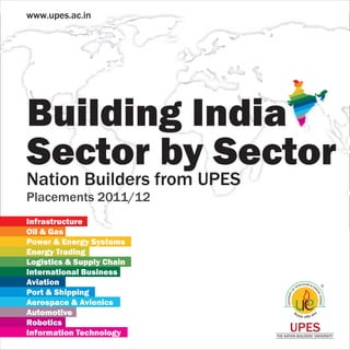 www.upes.ac.in




Building India
Sector by Sector
Nation Builders from UPES
Placements 2011/12
Infrastructure
Oil & Gas
Power & Energy Systems
Energy Trading
Logistics & Supply Chain
International Business
Aviation
Port & Shipping
Aerospace & Avionics
Automotive
Robotics
Information Technology             UPES
                            THE NATION BUILDERS’ UNIVERSITY
 