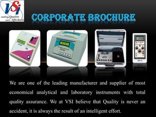 We are one of the leading manufacturer and supplier of most
economical analytical and laboratory instruments with total
quality assurance. We at VSI believe that Quality is never an
accident, it is always the result of an intelligent effort.
 