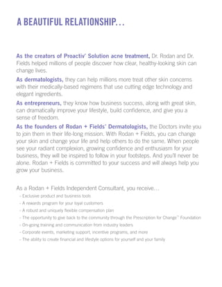 A Beautiful Relationship…
As the creators of Proactiv
®
Solution acne treatment, Dr. Rodan and Dr.
Fields helped millions of people discover how clear, healthy-looking skin can
change lives.
As dermatologists, they can help millions more treat other skin concerns
with their medically-based regimens that use cutting edge technology and
elegant ingredients.
As entrepreneurs, they know how business success, along with great skin,
can dramatically improve your lifestyle, build confidence, and give you a
sense of freedom.
As the founders of Rodan + Fields
®
Dermatologists, the Doctors invite you
to join them in their life-long mission. With Rodan + Fields, you can change
your skin and change your life and help others to do the same. When people
see your radiant complexion, growing confidence and enthusiasm for your
business, they will be inspired to follow in your footsteps. And you’ll never be
alone. Rodan + Fields is committed to your success and will always help you
grow your business.
As a Rodan + Fields Independent Consultant, you receive…
- Exclusive product and business tools
- A rewards program for your loyal customers
- A robust and uniquely flexible compensation plan
- The opportunity to give back to the community through the Prescription for Change™
Foundation
- On-going training and communication from industry leaders
- Corporate events, marketing support, incentive programs, and more
- The ability to create financial and lifestyle options for yourself and your family
 