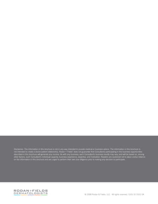 Disclaimer: The information in this brochure is not in any way intended to provide medical or business advice. The information in this brochure is
not intended to create a doctor-patient relationship. Rodan + Fields
®
does not guarantee that Consultants participating in the business opportunities
described in this brochure will generate any income. As with any business, each Consultant’s business results may vary, and will be based on, among
other factors, such Consultant’s individual capacity, business experience, expertise, and motivation. Readers are cautioned not to place undue reliance
on the information in this brochure and are urged to perform their own due diligence prior to making any decision to participate.
© 2008 Rodan  Fields, LLC. All rights reserved. 5101 01 0101 0A
 
