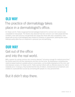 RODAN + FIELDS | 5
1
Old way
The practice of dermatology takes
place in a dermatologist’s office.
Dr. Rodan and Dr. Fields recognized that dermatologist treatment for common skin concerns was
unavailable to most people. The Doctors also observed how skin concerns can make people feel less
confident, more self-conscious and generally less happy than those with clear complexions. Even
people with access to dermatologists were hesitant to schedule an appointment, believing their action
reflected vanity rather than an investment in personal care and well-being.
Our way
Get out of the office
and into the real world.
With a passion for solving common skin concerns deemed “not serious enough for medical prime time,”
the Doctors went first into their laboratories and then into the home. By developing a comprehensive
medicine-based treatment available without a prescription, and by boldly stepping out of the clinic and
onto television screens, Dr. Rodan and Dr. Fields reached millions with an effective solution for mild to
moderate acne. In doing so, they transformed the lives of millions, revolutionized acne treatment, and
created an unprecedented success by connecting with people on a very personal level.
But it didn’t stop there.
 