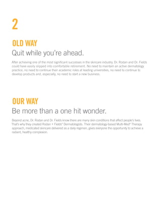 2
Old way
Quit while you’re ahead.
After achieving one of the most significant successes in the skincare industry, Dr. Rodan and Dr. Fields
could have easily slipped into comfortable retirement. No need to maintain an active dermatology
practice, no need to continue their academic roles at leading universities, no need to continue to
develop products and, especially, no need to start a new business.
Our way
Be more than a one hit wonder.
Beyond acne, Dr. Rodan and Dr. Fields know there are many skin conditions that affect people’s lives.
That’s why they created Rodan + Fields®
Dermatologists. Their dermatology-based Multi-Med®
Therapy
approach, medicated skincare delivered as a daily regimen, gives everyone the opportunity to achieve a
radiant, healthy complexion.
 